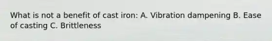 What is not a benefit of cast iron: A. Vibration dampening B. Ease of casting C. Brittleness