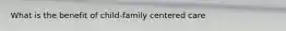 What is the benefit of child-family centered care