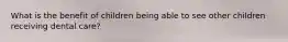 What is the benefit of children being able to see other children receiving dental care?