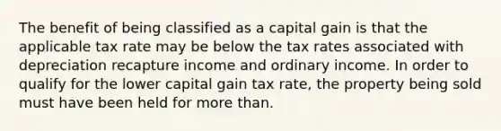 The benefit of being classified as a capital gain is that the applicable tax rate may be below the tax rates associated with depreciation recapture income and ordinary income. In order to qualify for the lower capital gain tax rate, the property being sold must have been held for more than.