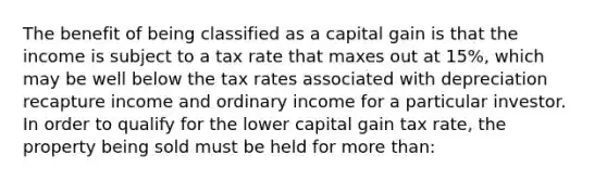 The benefit of being classified as a capital gain is that the income is subject to a tax rate that maxes out at 15%, which may be well below the tax rates associated with depreciation recapture income and ordinary income for a particular investor. In order to qualify for the lower capital gain tax rate, the property being sold must be held for more than: