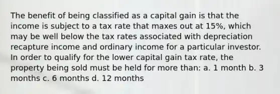 The benefit of being classified as a capital gain is that the income is subject to a tax rate that maxes out at 15%, which may be well below the tax rates associated with depreciation recapture income and ordinary income for a particular investor. In order to qualify for the lower capital gain tax rate, the property being sold must be held for more than: a. 1 month b. 3 months c. 6 months d. 12 months