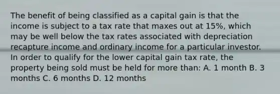 The benefit of being classified as a capital gain is that the income is subject to a tax rate that maxes out at 15%, which may be well below the tax rates associated with depreciation recapture income and ordinary income for a particular investor. In order to qualify for the lower capital gain tax rate, the property being sold must be held for more than: A. 1 month B. 3 months C. 6 months D. 12 months