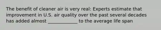 The benefit of cleaner air is very real: Experts estimate that improvement in U.S. air quality over the past several decades has added almost _____________ to the average life span