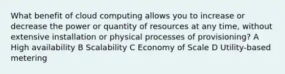 What benefit of cloud computing allows you to increase or decrease the power or quantity of resources at any time, without extensive installation or physical processes of provisioning? A High availability B Scalability C Economy of Scale D Utility-based metering