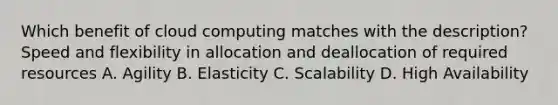 Which benefit of cloud computing matches with the description? Speed and flexibility in allocation and deallocation of required resources A. Agility B. Elasticity C. Scalability D. High Availability