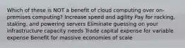 Which of these is NOT a benefit of cloud computing over on-premises computing? Increase speed and agility Pay for racking, staking, and powering servers Eliminate guessing on your infrastructure capacity needs Trade capital expense for variable expense Benefit for massive economies of scale