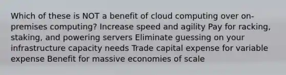 Which of these is NOT a benefit of cloud computing over on-premises computing? Increase speed and agility Pay for racking, staking, and powering servers Eliminate guessing on your infrastructure capacity needs Trade capital expense for variable expense Benefit for massive economies of scale