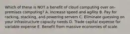 Which of these is NOT a benefit of cloud computing over on-premises computing? A. Increase speed and agility B. Pay for racking, stacking, and powering servers C. Eliminate guessing on your infrastructure capacity needs D. Trade capital expense for variable expense E. Benefit from massive economies of scale.