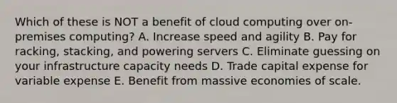 Which of these is NOT a benefit of cloud computing over on-premises computing? A. Increase speed and agility B. Pay for racking, stacking, and powering servers C. Eliminate guessing on your infrastructure capacity needs D. Trade capital expense for variable expense E. Benefit from massive economies of scale.