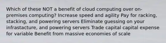 Which of these NOT a benefit of cloud computing over on-premises computing? Increase speed and agility Pay for racking, stacking, and powering servers Eliminate guessing on your infrastacture, and powering servers Trade capital capital expense for variable Benefit from massive economies of scale