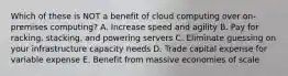 Which of these is NOT a benefit of cloud computing over on-premises computing? A. Increase speed and agility B. Pay for racking, stacking, and powering servers C. Eliminate guessing on your infrastructure capacity needs D. Trade capital expense for variable expense E. Benefit from massive economies of scale