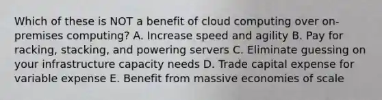 Which of these is NOT a benefit of cloud computing over on-premises computing? A. Increase speed and agility B. Pay for racking, stacking, and powering servers C. Eliminate guessing on your infrastructure capacity needs D. Trade capital expense for variable expense E. Benefit from massive economies of scale