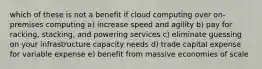 which of these is not a benefit if cloud computing over on-premises computing a) increase speed and agility b) pay for racking, stacking, and powering services c) eliminate guessing on your infrastructure capacity needs d) trade capital expense for variable expense e) benefit from massive economies of scale