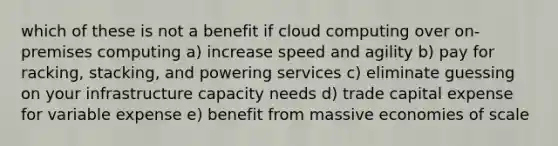 which of these is not a benefit if cloud computing over on-premises computing a) increase speed and agility b) pay for racking, stacking, and powering services c) eliminate guessing on your infrastructure capacity needs d) trade capital expense for variable expense e) benefit from massive economies of scale