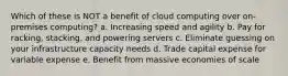 Which of these is NOT a benefit of cloud computing over on-premises computing? a. Increasing speed and agility b. Pay for racking, stacking, and powering servers c. Eliminate guessing on your infrastructure capacity needs d. Trade capital expense for variable expense e. Benefit from massive economies of scale