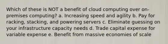 Which of these is NOT a benefit of cloud computing over on-premises computing? a. Increasing speed and agility b. Pay for racking, stacking, and powering servers c. Eliminate guessing on your infrastructure capacity needs d. Trade capital expense for variable expense e. Benefit from massive economies of scale