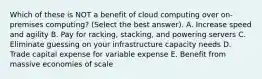 Which of these is NOT a benefit of cloud computing over on-premises computing? (Select the best answer). A. Increase speed and agility B. Pay for racking, stacking, and powering servers C. Eliminate guessing on your infrastructure capacity needs D. Trade capital expense for variable expense E. Benefit from massive economies of scale