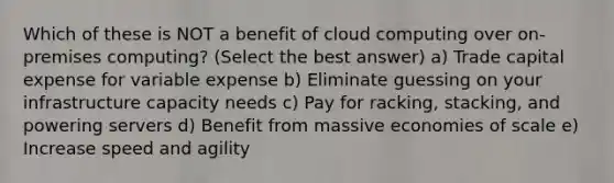 Which of these is NOT a benefit of cloud computing over on-premises computing? (Select the best answer) a) Trade capital expense for variable expense b) Eliminate guessing on your infrastructure capacity needs c) Pay for racking, stacking, and powering servers d) Benefit from massive economies of scale e) Increase speed and agility