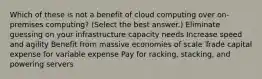 Which of these is not a benefit of cloud computing over on-premises computing? (Select the best answer.) Eliminate guessing on your infrastructure capacity needs Increase speed and agility Benefit from massive economies of scale Trade capital expense for variable expense Pay for racking, stacking, and powering servers