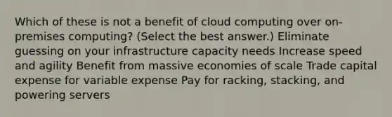 Which of these is not a benefit of cloud computing over on-premises computing? (Select the best answer.) Eliminate guessing on your infrastructure capacity needs Increase speed and agility Benefit from massive economies of scale Trade capital expense for variable expense Pay for racking, stacking, and powering servers