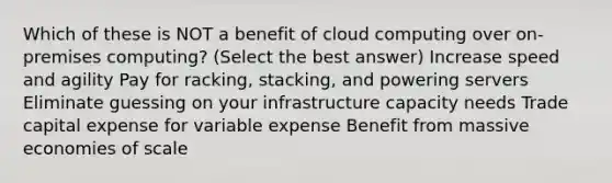 Which of these is NOT a benefit of cloud computing over on-premises computing? (Select the best answer) Increase speed and agility Pay for racking, stacking, and powering servers Eliminate guessing on your infrastructure capacity needs Trade capital expense for variable expense Benefit from massive economies of scale