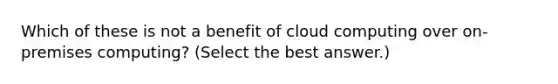 Which of these is not a benefit of cloud computing over on-premises computing? (Select the best answer.)