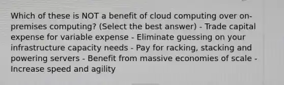 Which of these is NOT a benefit of cloud computing over on-premises computing? (Select the best answer) - Trade capital expense for variable expense - Eliminate guessing on your infrastructure capacity needs - Pay for racking, stacking and powering servers - Benefit from massive economies of scale - Increase speed and agility