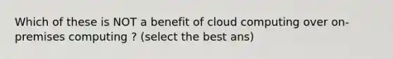 Which of these is NOT a benefit of cloud computing over on-premises computing ? (select the best ans)