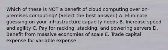 Which of these is NOT a benefit of cloud computing over on-premises computing? (Select the best answer.) A. Eliminate guessing on your infrastructure capacity needs B. Increase speed and agility C. Pay for racking, stacking, and powering servers D. Benefit from massive economies of scale E. Trade capital expense for variable expense