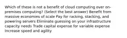 Which of these is not a benefit of cloud computing over on-premises computing? (Select the best answer) Benefit from massive economies of scale Pay for racking, stacking, and powering servers Eliminate guessing on your infrastructure capacity needs Trade capital expense for variable expense Increase speed and agility