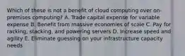 Which of these is not a benefit of cloud computing over on-premises computing? A. Trade capital expense for variable expense B. Benefit from massive economies of scale C. Pay for racking, stacking, and powering servers D. Increase speed and agility E. Eliminate guessing on your infrastructure capacity needs