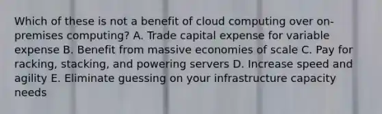 Which of these is not a benefit of cloud computing over on-premises computing? A. Trade capital expense for variable expense B. Benefit from massive economies of scale C. Pay for racking, stacking, and powering servers D. Increase speed and agility E. Eliminate guessing on your infrastructure capacity needs