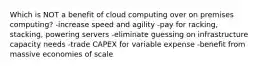 Which is NOT a benefit of cloud computing over on premises computing? -increase speed and agility -pay for racking, stacking, powering servers -eliminate guessing on infrastructure capacity needs -trade CAPEX for variable expense -benefit from massive economies of scale