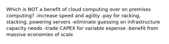 Which is NOT a benefit of cloud computing over on premises computing? -increase speed and agility -pay for racking, stacking, powering servers -eliminate guessing on infrastructure capacity needs -trade CAPEX for variable expense -benefit from massive economies of scale