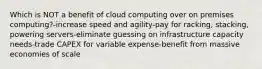 Which is NOT a benefit of cloud computing over on premises computing?-increase speed and agility-pay for racking, stacking, powering servers-eliminate guessing on infrastructure capacity needs-trade CAPEX for variable expense-benefit from massive economies of scale