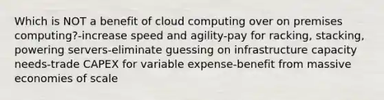 Which is NOT a benefit of cloud computing over on premises computing?-increase speed and agility-pay for racking, stacking, powering servers-eliminate guessing on infrastructure capacity needs-trade CAPEX for variable expense-benefit from massive economies of scale