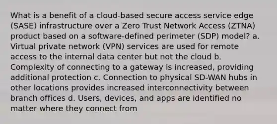 What is a benefit of a cloud-based secure access service edge (SASE) infrastructure over a Zero Trust Network Access (ZTNA) product based on a software-defined perimeter (SDP) model? a. Virtual private network (VPN) services are used for remote access to the internal data center but not the cloud b. Complexity of connecting to a gateway is increased, providing additional protection c. Connection to physical SD-WAN hubs in other locations provides increased interconnectivity between branch offices d. Users, devices, and apps are identified no matter where they connect from