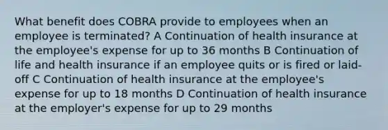 What benefit does COBRA provide to employees when an employee is terminated? A Continuation of health insurance at the employee's expense for up to 36 months B Continuation of life and health insurance if an employee quits or is fired or laid-off C Continuation of health insurance at the employee's expense for up to 18 months D Continuation of health insurance at the employer's expense for up to 29 months