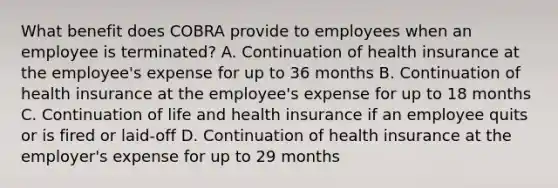 What benefit does COBRA provide to employees when an employee is terminated? A. Continuation of health insurance at the employee's expense for up to 36 months B. Continuation of health insurance at the employee's expense for up to 18 months C. Continuation of life and health insurance if an employee quits or is fired or laid-off D. Continuation of health insurance at the employer's expense for up to 29 months