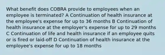 What benefit does COBRA provide to employees when an employee is terminated? A Continuation of health insurance at the employee's expense for up to 36 months B Continuation of health insurance at the employer's expense for up to 29 months C Continuation of life and health insurance if an employee quits or is fired or laid-off D Continuation of health insurance at the employee's expense for up to 18 months