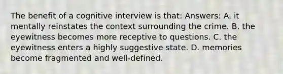 The benefit of a cognitive interview is that: Answers: A. it mentally reinstates the context surrounding the crime. B. the eyewitness becomes more receptive to questions. C. the eyewitness enters a highly suggestive state. D. memories become fragmented and well-defined.