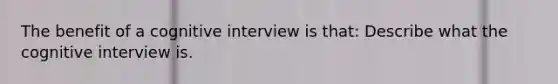 The benefit of a cognitive interview is that: Describe what the cognitive interview is.