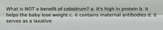 What is NOT a benefit of colostrum? a. it's high in protein b. it helps the baby lose weight c. it contains maternal antibodies d. it serves as a laxative