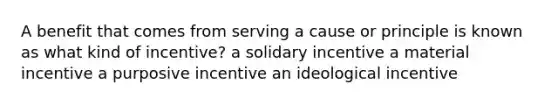 A benefit that comes from serving a cause or principle is known as what kind of incentive? a solidary incentive a material incentive a purposive incentive an ideological incentive