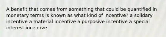 A benefit that comes from something that could be quantified in monetary terms is known as what kind of incentive? a solidary incentive a material incentive a purposive incentive a special interest incentive