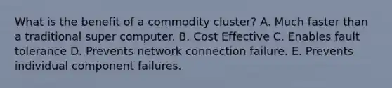 What is the benefit of a commodity cluster? A. Much faster than a traditional super computer. B. Cost Effective C. Enables fault tolerance D. Prevents network connection failure. E. Prevents individual component failures.