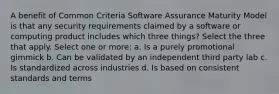 A benefit of Common Criteria Software Assurance Maturity Model is that any security requirements claimed by a software or computing product includes which three things? Select the three that apply. Select one or more: a. Is a purely promotional gimmick b. Can be validated by an independent third party lab c. Is standardized across industries d. Is based on consistent standards and terms