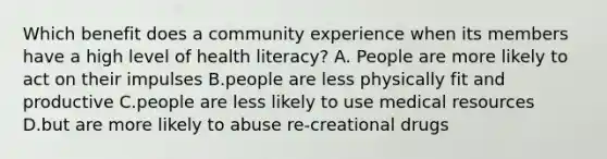 Which benefit does a community experience when its members have a high level of health literacy? A. People are more likely to act on their impulses B.people are less physically fit and productive C.people are less likely to use medical resources D.but are more likely to abuse re-creational drugs