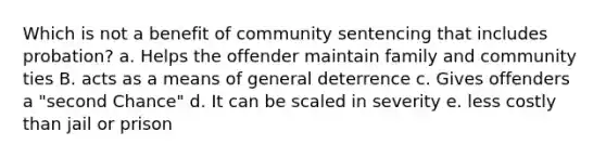 Which is not a benefit of <a href='https://www.questionai.com/knowledge/k78y1xzyqt-community-sentencing' class='anchor-knowledge'>community sentencing</a> that includes probation? a. Helps the offender maintain family and community ties B. acts as a means of general deterrence c. Gives offenders a "second Chance" d. It can be scaled in severity e. less costly than jail or prison